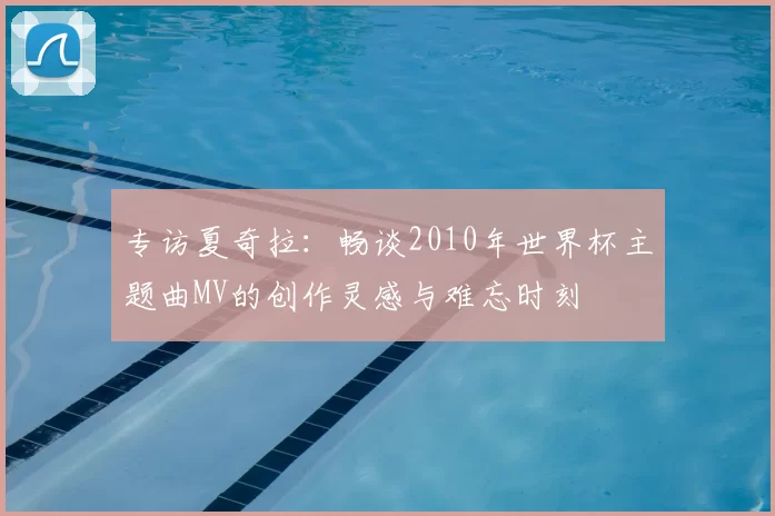 专访夏奇拉:畅谈2010年世界杯主题曲MV的创作灵感与难忘时刻