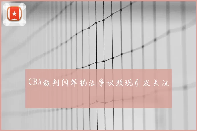 CBA裁判闫军执法争议频现引发关注