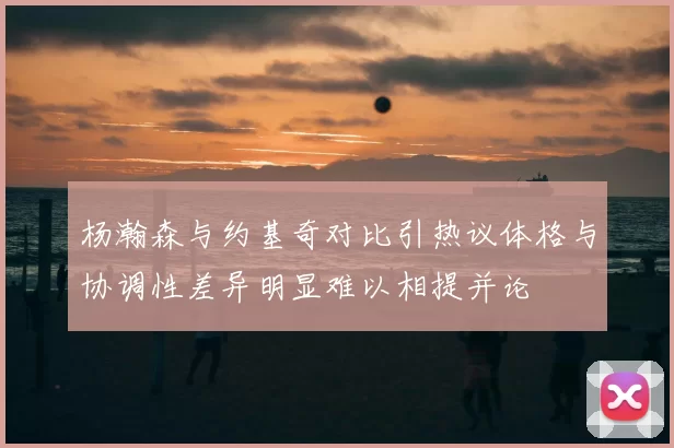 杨瀚森与约基奇对比引热议体格与协调性差异明显难以相提并论