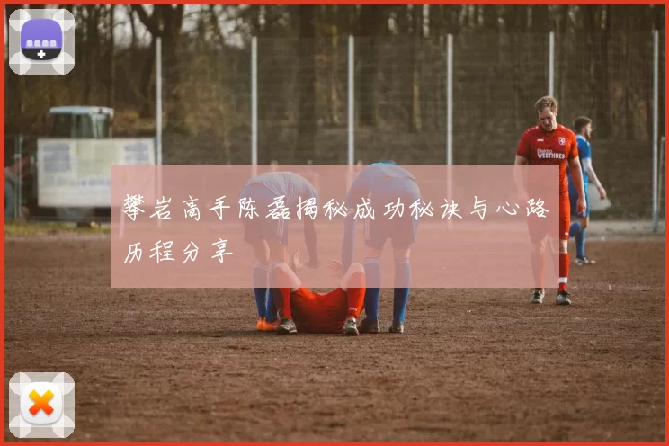 攀岩高手陈磊揭秘成功秘诀与心路历程分享