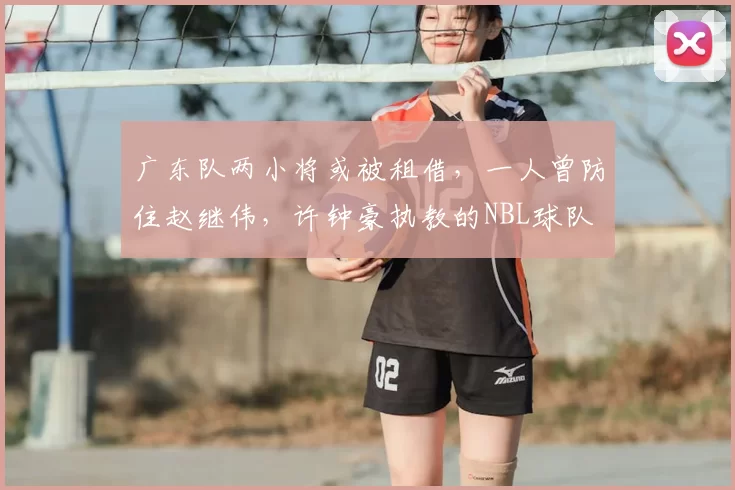 广东队两小将或被租借,一人曾防住赵继伟,许钟豪执教的NBL球队